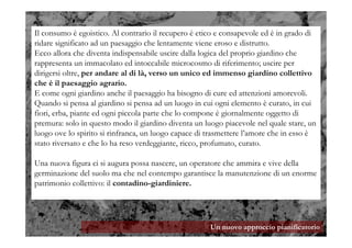 Un nuovo approccio pianificatorio
Il consumo è egoistico. Al contrario il recupero è etico e consapevole ed è in grado di
ridare significato ad un paesaggio che lentamente viene eroso e distrutto.
Ecco allora che diventa indispensabile uscire dalla logica del proprio giardino che
rappresenta un immacolato ed intoccabile microcosmo di riferimento; uscire per
dirigersi oltre, per andare al di là, verso un unico ed immenso giardino collettivo
che è il paesaggio agrario.
E come ogni giardino anche il paesaggio ha bisogno di cure ed attenzioni amorevoli.
Quando si pensa al giardino si pensa ad un luogo in cui ogni elemento è curato, in cui
fiori, erba, piante ed ogni piccola parte che lo compone è giornalmente oggetto di
premura: solo in questo modo il giardino diventa un luogo piacevole nel quale stare, un
luogo ove lo spirito si rinfranca, un luogo capace di trasmettere l’amore che in esso è
stato riversato e che lo ha reso verdeggiante, ricco, profumato, curato.
Una nuova figura ci si augura possa nascere, un operatore che ammira e vive della
germinazione del suolo ma che nel contempo garantisce la manutenzione di un enorme
patrimonio collettivo: il contadino-giardiniere.
 