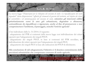 La l.r. 31/2014
La nuova legge “Disposizioni per la riduzione del consumo di suolo e la riqualificazione del suolo
degradato” detta disposizioni “affinché gli strumenti di governo del territorio, nel rispetto dei criteri
di sostenibilità e di minimizzazione del consumo di suolo, orientino gli interventi edilizi
prioritariamente verso le aree già urbanizzate, degradate o dismesse,
sottoutilizzate da riqualificare o rigenerare, anche al fine di promuovere e non
compromettere l'ambiente, il paesaggio, nonché l'attività agricola”.
L’iter individuato dalla l.r. 31/2014 è il seguente:
- adeguamento del PTR ai contenuti della nuova legge con individuazione dei criteri
operativi per l’adeguamento dei singoli PTCP;
- adeguamento dei singoli PTCP, in base ai contenuti del PTR novellato, ed
individuazione dei criteri operativi per l’adeguamento dei singoli PGT;
- adeguamento dei singoli PGT in base alle indicazioni del PTCP di riferimento.
Alla conclusione di tali adeguamenti, l’obiettivo è il drastico contenimento delle
previsioni urbanistiche che comportano consumo di suolo agricolo.
La L.R. 31/2014
 
