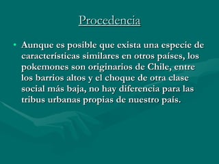 Procedencia Aunque es posible que exista una especie de características similares en otros países, los pokemones son originarios de Chile, entre los barrios altos y el choque de otra clase social más baja, no hay diferencia para las tribus urbanas propias de nuestro país.  