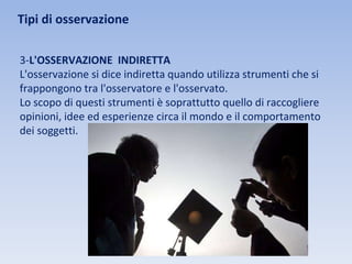 Tipi di osservazione
3-L'OSSERVAZIONE INDIRETTA
L'osservazione si dice indiretta quando utilizza strumenti che si
frappongono tra l'osservatore e l'osservato.
Lo scopo di questi strumenti è soprattutto quello di raccogliere
opinioni, idee ed esperienze circa il mondo e il comportamento
dei soggetti.
 