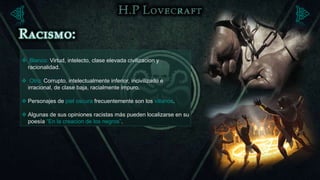  Blanco: Virtud, intelecto, clase elevada civilizacion y
 racionalidad.

 Otro: Corrupto, intelectualmente inferior, incivilizado e
 irracional, de clase baja, racialmente impuro.

 Personajes de piel oscura frecuentemente son los villanos.

 Algunas de sus opiniones racistas más pueden localizarse en su
  poesía “En la creacion de los negros”.
 