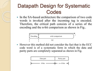Datapath Design for Systematic
Codes
 In the SA-based architecture the comparison of two code
words is invoked after the incoming tag is encoded.
Therefore, the critical path consists of a series of the
encoding and the n-bit comparison as shown in Fig..
 However this method did not consider the fact that is the ECC
code word is of a systematic form in which the data and
parity parts are completely separated as shown in Fig.
 