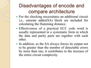 Disadvantages of encode and
compare architecture
 For the checking necessitates an additional circuit
i.e., saturate adder(SA) block are included for
calculating the Hamming distance.
 Effectiveness of a practical ECC code word is
usually represented in a systematic form in which
the data and parity parts are together with each
other.
 In addition, as the SA always forces its output not
to be greater than the number of detectable errors
by more than one, it contributes to the increase of
the entire circuit complexity.
 