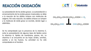 La autooxidación de los ácidos grasos. La autooxidación o
enranciamiento de los ácidos grasos insaturados se debe
a la reacción de los dobles enlaces con moléculas de
oxígeno. Por esta reacción, los dobles enlaces se rompen
y la molécula de ácido graso se escinde, dando lugar a
aldehídos.
Se ha comprobado que la presencia de la vitamina E,
evita la autooxidación de algunos tipos de lípidos como
la vitamina A, lípidos de membrana, grasas, etc. La
vitamina E se encuentra en las hojas verdes, semillas,
aceites y en los huevos. Su actividad no ha sido
comprobada en el hombre.
 