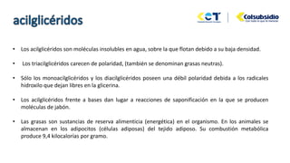 • Los acilglicéridos son moléculas insolubles en agua, sobre la que flotan debido a su baja densidad.
• Los triacilglicéridos carecen de polaridad, (también se denominan grasas neutras).
• Sólo los monoacilglicéridos y los diacilglicéridos poseen una débil polaridad debida a los radicales
hidroxilo que dejan libres en la glicerina.
• Los acilglicéridos frente a bases dan lugar a reacciones de saponificación en la que se producen
moléculas de jabón.
• Las grasas son sustancias de reserva alimenticia (energética) en el organismo. En los animales se
almacenan en los adipocitos (células adiposas) del tejido adiposo. Su combustión metabólica
produce 9,4 kilocalorías por gramo.
 
