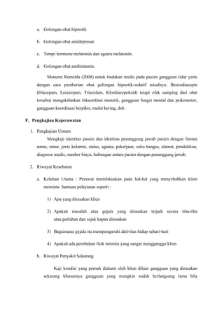 a. Golongan obat hipnotik
b. Golongan obat antidepresan
c. Terapi hormone melatonin dan agonis melatonin.
d. Golongan obat antihistamin.
Menurut Remelda (2008) untuk tindakan medis pada pasien gangguan tidur yaitu
dengan cara pemberian obat golongan hipnotik-sedatif misalnya: Benzodiazepin
(Diazepam, Lorazepam, Triazolam, Klordiazepoksid) tetapi efek samping dari obat
tersebut mengakibatkan Inkoordinsi motorik, gangguan fungsi mental dan psikomotor,
gangguan koordinasi berpikir, mulut kering, dsb.
F. Pengkajian Keperawatan
1. Pengkajian Umum
Mengkaji identitas pasien dan identitas penanggung jawab pasien dengan format
nama, umur, jenis kelamin, status, agama, pekerjaan, suku bangsa, alamat, pendidikan,
diagnose medis, sumber biaya, hubungan antara pasien dengan penanggung jawab.
2. Riwayat Kesehatan
a. Keluhan Utama : Perawat memfokuskan pada hal-hal yang menyebabkan klien
meminta bantuan pelayanan seperti :
1) Apa yang dirasakan klien
2) Apakah masalah atau gejala yang dirasakan terjadi secara tiba-tiba
atau perlahan dan sejak kapan dirasakan
3) Bagaimana gejala itu mempengaruhi aktivitas hidup sehari-hari
4) Apakah ada perubahan fisik tertentu yang sangat mengganggu klien.
b. Riwayat Penyakit Sekarang
Kaji kondisi yang pernah dialami oleh klien diluar gangguan yang dirasakan
sekarang khususnya gangguan yang mungkin sudah berlangsung lama bila
 