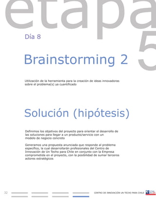 Día 8



     Brainstorming 2
     Utilización de la herramienta para la creación de ideas innovadoras
     sobre el problema(s) ya cuantificado




     Solución (hipótesis)
     Definimos los objetivos del proyecto para orientar el desarrollo de
     las soluciones para llegar a un producto/servicio con un
     modelo de negocio concreto

     Generamos una propuesta anunciada que responde al problema
     específico, la cual desarrollarán profesionales del Centro de
     Innovación de Un Techo para Chile en conjunto con la Empresa
     comprometida en el proyecto, con la posibilidad de sumar terceros
     actores estratégicos




32
19
 