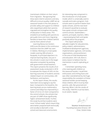 mainstream children on their return
from migration. Recognizing that
these were interim solutions and very
diﬃcult to ensure quality, LAMP set up
seasonal hostels in the next phase to
provide safety and support to children
who stayed back while their parents
migrated and strengthen the quality
of education in these areas. This
entailed trust building with parents to
persuade more and more migrating
families to leave their children behind
and let them attend school.
Learning Resources Centers
(LRCs) are the latest in the continuous
evolution that the LAMP has seen
in Odisha. Working on a hub-spoke
model covering 200 schools in
Nuapada, its principal objective is to
improve learning levels, not just in
the schools it covers but in the larger
education ecosystem by working
with government school teachers.
This report presents the results of an
assessment study conducted in 2018
to evaluate the impact of LRCs on the
learning outcomes of students and the
related impact on communities, LRC
facilitators, and teachers.
As the report shows, the results
have been encouraging to say the
least. Compared to the baseline, the
learning levels across mathematics,
science and Odiya has improved by a
factor of 2.6 to 2.9. Even compared to
the control schools, the schools that
are part of LAMP show significantly
higher achievement levels. Further,
the study found that students were
more “school ready” which meant they
were better prepared both technically
and socially to deal with a new
school and classroom environment.
An interesting new component is
the introduction of a hub-spoke
model, which is universally used to
cascade and scale a program. Hub
schools seem to perform better than
spoke schools, and the next level
of research would be to evaluate
how spoke schools compare with
control schools. Stakeholders –
parents, principals, teachers, SMCs
– expressed great faith and spoke
positively about the program.
This report will provide
valuable insights for educationists,
policy-makers, administrators,
multilateral development agencies,
implementation agencies, civil society
organizations, and practitioners
in the area of child development
and education. All in all, there is
every reason to believe that the
intervention is worth replicating at
scale.
I remember spending many
a fun evening with children at
the seasonal hostels. I recall their
enthusiastic and smiling faces and
was often overwhelmed by the huge
responsibility the caretakers of these
seasonal hostels carried keeping
these children, left in trust by their
parents, safe, fed, groomed and
learning. When I see the results of
this study, I feel this trust has been,
to an extent, repaid.
Shankar Venkateswaran
Founding Executive Director, AIF
Chair, Oxfam India
 