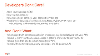 Developers Don’t Care!
• About your business model
• How you make money
• How awesome or complete your backend services are
• Whether your services are written in Java, Node, Python, PHP, Ruby, C#
– Well, they may *SAY* that they care, but they really don’t!
And Don’t Want:
• To be hassled with complex registration procedures just to start playing with your APIs
• To have to learn your business processes in order to know how to use your APIs
• To have more than one bookmark related your APIs
• To deal with marketing hype, pushy sales reps, and 30-page EULAs
4©2015 Apigee. All Rights Reserved.
 