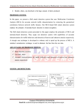 A System for Denial-of-Service Attack Detection Based on Multivariate Correlation Analysis 
 Besides others, one drawback is the large amount of alerts produced. 
In this paper, we present a DoS attack detection system that uses Multivariate Correla tion 
Analysis (MCA) for accurate network traffic characterization by extracting the geometrical 
correlations between network traffic features. Our MCA-based DoS attack detection system 
employs the principle of anomaly-based detection in attack recognition. 
The DoS attack detection system presented in this paper employs the principles of MCA and 
anomaly-based detection. They equip our detection system with capabilities of accurate 
characterization for traffic behaviors and detection of known and unknown attacks respectively. 
A triangle area technique is developed to enhance and to speed up the process of MCA. A 
statistical normalization technique is used to eliminate the bias from the raw data. 
ADVANTAGES OF PROPOSED SYSTEM: 
 More detection accuracy 
 Accurate characterization for traffic behaviors and detection of known and unknown 
SYSTEM ARCHITECTURE: 
Contact: 9703109334, 9533694296 
PROPOSED SYSTEM: 
 Less false alarm 
attacks respectively 
Email id: academicliveprojects@gmail.com, www.logicsystems.org.in 
 
