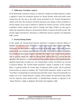 A System for Denial-of-Service Attack Detection Based on Multivariate Correlation Analysis 
2. Multivariate Correlation Analysis: 
In this Multivariate Correlation Analysis, in which the “Triangle Area Map Generation” module 
is applied to extract the correlations between two distinct features within each traffic record 
coming from the first step or the traffic record normalized by the “Feature Normalization” 
module in this step. The occurrence of network intrusions cause changes to these correlations so 
that the changes can be used as indicators to identify the intrusive activities. All the extracted 
correlations, namely triangle areas stored in Triangle Area Maps (TAMs), are then used to 
replace the original basic features or the normalized features to represent the traffic records. This 
provides higher discriminative information to differentiate between legitimate and illegitimate 
traffic records. 
3. Decision Making Module: 
In this module, the anomaly-based detection mechanism is adopted in Decision Making. It 
facilitates the detection of any DoS attacks without requiring any attack relevant knowledge. 
Furthermore, the labor-intensive attack analysis and the frequent update of the attack signature 
database in the case of misuse-based detection are avoided. Meanwhile, the mechanism enhances 
the robustness of the proposed detectors and makes them harder to be evaded because attackers 
need to generate attacks that match the normal traffic profiles built by a specific detection 
algorithm. This, however, is a labor-intensive task and requires expertise in the targeted detection 
algorithm. Specifically, two phases (i.e., the “Training Phase” and the “Test Phase”) are involved 
in Decision Making. The “Normal Profile Generation” module is operated in the “Training 
Phase” to generate profiles for various types of legitimate traffic records, and the generated 
normal profiles are stored in a database. The “Tested Profile Generation” module is used in the 
“Test Phase” to build profiles for individual observed traffic records. Then, the tested profiles are 
handed over to the “Attack Detection” module, which compares the ind ividual tested profiles 
with the respective stored normal profiles. A threshold-based classifier is employed in the 
“Attack Detection” module to distinguish DoS attacks from legitimate traffic. 
Contact: 9703109334, 9533694296 
Email id: academicliveprojects@gmail.com, www.logicsystems.org.in 
 