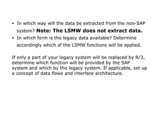 • In which way will the data be extracted from the non-SAP
system? Note: The LSMW does not extract data.
• In which form is the legacy data available? Determine
accordingly which of the LSMW functions will be applied.
If only a part of your legacy system will be replaced by R/3,
determine which function will be provided by the SAP
system and which by the legacy system. If applicable, set up
a concept of data flows and interface architecture.
. 11
 