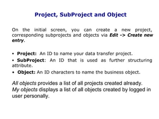 Project, SubProject and Object
On the initial screen, you can create a new project,
corresponding subprojects and objects via Edit -> Create new
entry.
• Project: An ID to name your data transfer project.
• SubProject: An ID that is used as further structuring
attribute.
• Object: An ID characters to name the business object.
All objects provides a list of all projects created already.
My objects displays a list of all objects created by logged in
user personally.
. 13
 