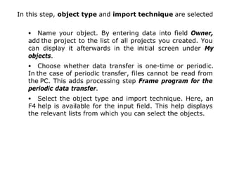 In this step, object type and import technique are selected
• Name your object. By entering data into field Owner,
add the project to the list of all projects you created. You
can display it afterwards in the initial screen under My
objects.
• Choose whether data transfer is one-time or periodic.
In the case of periodic transfer, files cannot be read from
the PC. This adds processing step Frame program for the
periodic data transfer.
• Select the object type and import technique. Here, an
F4 help is available for the input field. This help displays
the relevant lists from which you can select the objects.
17
 
