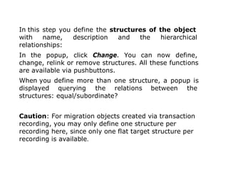 In this step you define the structures of the object
with name, description and the hierarchical
relationships:
In the popup, click Change. You can now define,
change, relink or remove structures. All these functions
are available via pushbuttons.
When you define more than one structure, a popup is
displayed querying the relations between the
structures: equal/subordinate?
Caution: For migration objects created via transaction
recording, you may only define one structure per
recording here, since only one flat target structure per
recording is available.
. 19
 