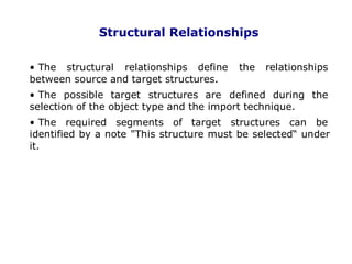 Structural Relationships
• The structural relationships define the relationships
between source and target structures.
• The possible target structures are defined during the
selection of the object type and the import technique.
• The required segments of target structures can be
identified by a note "This structure must be selected“ under
it.
. 24
 