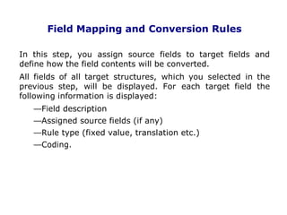 Field Mapping and Conversion Rules
In this step, you assign source fields to target fields and
define how the field contents will be converted.
All fields of all target structures, which you selected in the
previous step, will be displayed. For each target field the
following information is displayed:
Field description
Assigned source fields (if any)
Rule type (fixed value, translation etc.)
Coding.
. 27
 