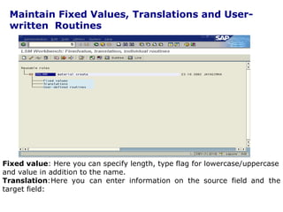 Maintain Fixed Values, Translations and User-
written Routines
Fixed value: Here you can specify length, type flag for lowercase/uppercase
and value in addition to the name.
Translation:Here you can enter information on the source field and the
target field:
. 29
 