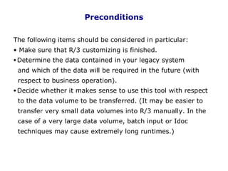 Preconditions
The following items should be considered in particular:
• Make sure that R/3 customizing is finished.
•Determine the data contained in your legacy system
and which of the data will be required in the future (with
respect to business operation).
•Decide whether it makes sense to use this tool with respect
to the data volume to be transferred. (It may be easier to
transfer very small data volumes into R/3 manually. In the
case of a very large data volume, batch input or Idoc
techniques may cause extremely long runtimes.)
. 9
 