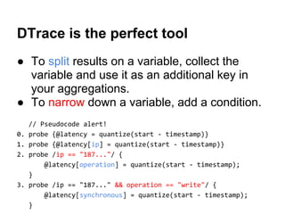 DTrace is the perfect tool
● To split results on a variable, collect the
variable and use it as an additional key in
your aggregations.
● To narrow down a variable, add a condition.
// Pseudocode alert!
0. probe {@latency = quantize(start - timestamp)}
1. probe {@latency[ip] = quantize(start - timestamp)}
2. probe /ip == "187..."/ {
@latency[operation] = quantize(start - timestamp);
}
3. probe /ip == "187..." && operation == "write"/ {
@latency[synchronous] = quantize(start - timestamp);
}
 