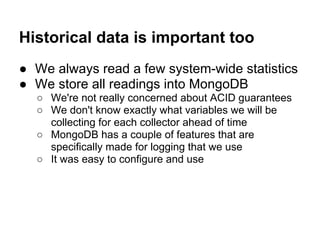 Historical data is important too
● We always read a few system-wide statistics
● We store all readings into MongoDB
○ We're not really concerned about ACID guarantees
○ We don't know exactly what variables we will be
collecting for each collector ahead of time
○ MongoDB has a couple of features that are
specifically made for logging that we use
○ It was easy to configure and use
 