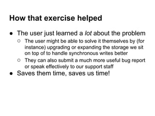 How that exercise helped
● The user just learned a lot about the problem
○ The user might be able to solve it themselves by (for
instance) upgrading or expanding the storage we sit
on top of to handle synchronous writes better
○ They can also submit a much more useful bug report
or speak effectively to our support staff
● Saves them time, saves us time!
 