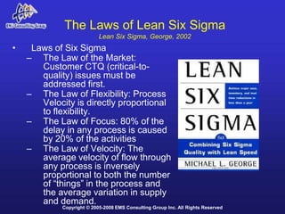 The Laws of Lean Six Sigma
                           Lean Six Sigma, George, 2002
•    Laws of Six Sigma
    – The Law of the Market:
       Customer CTQ (critical-to-
       quality) issues must be
       addressed first.
    – The Law of Flexibility: Process
       Velocity is directly proportional
       to flexibility.
    – The Law of Focus: 80% of the
       delay in any process is caused
       by 20% of the activities
    – The Law of Velocity: The
       average velocity of flow through
       any process is inversely
       proportional to both the number
       of “things” in the process and
       the average variation in supply
       and demand.
            Copyright © 2005-2008 EMS Consulting Group Inc. All Rights Reserved
 