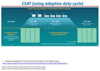 CSAT (using adaptive duty cycle)
1LTE reads Wi-Fi preamble to determine # of Wi-Fi APs and their usage.
220ms or more for primary channel, 100s of ms for secondary channel.
• Qualcomm deployed LTE-U over-the-air test network in San Diego campus
https://www.qualcomm.com/invention/research/projects/lte-unlicensed/r10-based-lte-u
LINE, FB VoIP
 