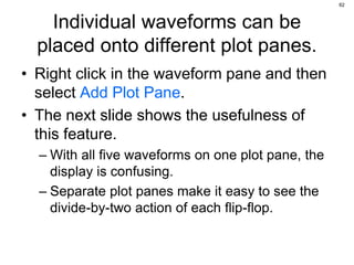 62
Individual waveforms can be
placed onto different plot panes.
• Right click in the waveform pane and then
select Add Plot Pane.
• The next slide shows the usefulness of
this feature.
– With all five waveforms on one plot pane, the
display is confusing.
– Separate plot panes make it easy to see the
divide-by-two action of each flip-flop.
 