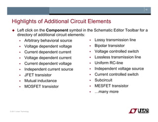 19
Highlights of Additional Circuit ElementsHighlights of Additional Circuit Elements
Left click on the Component symbol in the Schematic Editor Toolbar for a
directory of additional circuit elements:
Arbitrary behavioral source
Voltage dependent voltage
Current dependent current
Lossy transmission line
Bipolar transistor
Voltage controlled switchCurrent dependent current
Voltage dependent current
Current dependent voltage
Independent current source
g
Lossless transmission line
Uniform RC-line
Independent voltage sourceIndependent current source
JFET transistor
Mutual inductance
Independent voltage source
Current controlled switch
Subcircuit
MOSFET transistor MESFET transistor
…many more
© 2011 Linear Technology
 