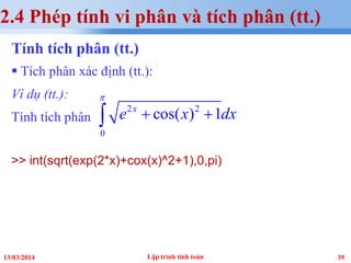 3913/03/2014
Tính tích phân (tt.)
 Tích phân xác định (tt.):
Ví dụ (tt.):
Tính tích phân
>> int(sqrt(exp(2*x)+cox(x)^2+1),0,pi)
Lập trình tính toán
2.4 Phép tính vi phân và tích phân (tt.)
2 2
0
cos( ) 1x
e x dx
π
+ +∫
 