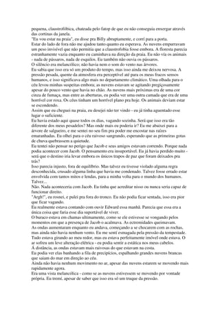 pequena, claustrofóbica, chateada pelo fatop de que eu não conseguia enxergar através
das cortinas da janela.
"Eu vou estar na praia", eu disse pra Billy abruptamente, e corrí para a porta.
Estar do lado de fora não me ajudou tanto quanto eu esperava. As nuvens empurravam
um peso invisível que não permitia que a claustrofobia fosse embora. A floresta parecia
estranhamente vazia enquanto eu caminhava na direção da praia. Eu não vía os animais
- nada de pássaros, nada de esquilos. Eu também não ouvia os pássaros.
O silêncio era melancólico; não havia nem o som do vento nas árvores.
Eu sabia que isso era só um produto do tempo, mas isso ainda me deixou nervosa. A
pressão pesada, quente da atmosfera era perceptível até para os meus fracos sensos
humanos, e isso significava algo mais no departamento climático. Uma olhada para o
céu levou minhas suspeitas embora; as nuvens estavam se agitando pregiçosamente
apesar do pouco vento que havia no chão. As nuvens mais próximas era de uma cor
cinza de fumaça, mas entre as aberturas, eu podia ver uma outra camada que era de uma
horrível cor roxa. Os céus tinham um horrível plano pra hoje. Os animais deviam estar
se escondendo.
Assim que eu cheguei na praia, eu desejei não ter vindo - eu já tinha aguentado esse
lugar o suficiente.
Eu havia estado aqui quase todos os dias, vagando sozinha. Será que isso era tão
diferente dos meus pesadelos? Mas onde mais eu poderia ir? Eu me abaixei para a
árvore de salgueiro, e me sentei no seu fim pra poder me encostar nas raízes
emaranhadas. Eu olhei para o céu raivoso sangrando, esperando que as primeiras gotas
de chuva quebrassem a quietude.
Eu tentei não pensar no perigo que Jacob e seus amigos estavam correndo. Porque nada
podia acontecer com Jacob. O pensamento era insuportável. Eu já havia perdido muito -
será que o destino iria levar embora os únicos trapos de paz que foram deixados pra
trás?
Isso parecia injusto, fora de equilíbrio. Mas talvez eu tivesse violado alguma regra
desconhecida, crusado alguma linha que havia me condenado. Talvez fosse errado estar
envolvida com tantos mitos e lendas, para a minha volta para o mundo dos humanos.
Talvez...
Não. Nada aconteceria com Jacob. Eu tinha que acreditar nisso ou nunca seria capaz de
funcionar direito.
"Argh!", eu rosnei, e pulei pra fora do tronco. Eu não podia ficar sentada, isso era pior
que ficar vagando.
Eu realmente estava contando com ouvir Edward essa manhã. Parecia que essa era a
única coisa que faria esse dia suportável de viver.
O buraco estava em chamas ultimamente, como se ele estivesse se vongando pelos
momentos em que a presença de Jacob o acalmava. As ectremidades queimavam.
As ondas aumentaram enquanto eu andava, começando a se chocarem com as rochas,
mas ainda não havia nenhum vento. Eu me sentí esmagada pela pressão da tempestade.
Tudo estava girando ao meu redor, mas eu estava perfeitamente imóvel onde estava. O
ar sofreu um leve alteração elétrica - eu podia sentir a estática nos meus cabelos.
Á distância, as ondas estavam mais raivosas do que estavam na costa.
Eu podia ver elas banhando a fila de precipícios, espalhando grandes nuvens brancas
que saiam do mar em direção ao céu.
Ainda não havia nenhum movimento no ar, apesar das nuvens estarem se movendo mais
rapidamente agora.
Era uma vista melancólica - como se as nuvens estivessem se movendo por vontade
própria. Eu tremí, apesar de saber que isso era só um truque da pressão.
 
