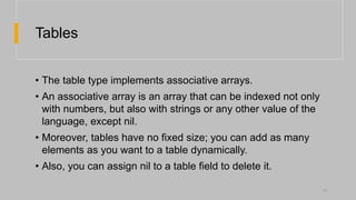 Tables
• The table type implements associative arrays.
• An associative array is an array that can be indexed not only
with numbers, but also with strings or any other value of the
language, except nil.
• Moreover, tables have no fixed size; you can add as many
elements as you want to a table dynamically.
• Also, you can assign nil to a table field to delete it.
11
 