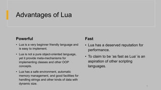 Advantages of Lua
Powerful Fast
• Lua is a very beginner friendly language and
is easy to implement.
• Lua is not a pure object-oriented language,
yet it provide meta-mechanisms for
implementing classes and other OOP
concepts.
• Lua has a safe environment, automatic
memory management, and good facilities for
handling strings and other kinds of data with
dynamic size.
• Lua has a deserved reputation for
performance.
• To claim to be ‘as fast as Lua’ is an
aspiration of other scripting
languages.
5
 