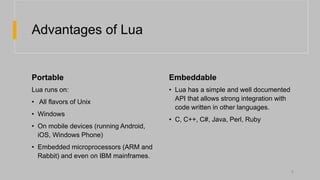 Advantages of Lua
Portable Embeddable
Lua runs on:
• All flavors of Unix
• Windows
• On mobile devices (running Android,
iOS, Windows Phone)
• Embedded microprocessors (ARM and
Rabbit) and even on IBM mainframes.
• Lua has a simple and well documented
API that allows strong integration with
code written in other languages.
• C, C++, C#, Java, Perl, Ruby
6
 