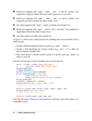 Match any mapping with 'type': 'book', 'api' :2, and an 'authors' key
mapped to a sequence. Return the items in the sequence, as a new list.
Match any mapping with 'type': 'book', 'api' :1, and an 'author' key
mapped to any object. Return the object inside a list.
Any other mapping with 'type': 'book' is invalid, raise ValueError.
Match any mapping with 'type': 'movie' and a 'director' key mapped to a
single object. Return the object inside a list.
Any other subject is invalid, raise ValueError.
Example 3-2 shows some useful practices for handling semi-structured data such as
JSON records:
• Include a field describing the kind of record (e.g., 'type': 'movie')
• Include a field identifying the schema version (e.g., 'api': 2') to allow for
future evolution of public APIs
• Have case clauses to handle invalid records of a specific type (e.g., 'book'), as
well as a catch-all
Now let’s see how get_creators handles some concrete doctests:
>>> b1 = dict(api=1, author='Douglas Hofstadter',
... type='book', title='Gödel, Escher, Bach')
>>> get_creators(b1)
['Douglas Hofstadter']
>>> from collections import OrderedDict
>>> b2 = OrderedDict(api=2, type='book',
... title='Python in a Nutshell',
... authors='Martelli Ravenscroft Holden'.split())
>>> get_creators(b2)
['Martelli', 'Ravenscroft', 'Holden']
>>> get_creators({'type': 'book', 'pages': 770})
Traceback (most recent call last):
...
ValueError: Invalid 'book' record: {'type': 'book', 'pages': 770}
>>> get_creators('Spam, spam, spam')
Traceback (most recent call last):
...
ValueError: Invalid record: 'Spam, spam, spam'
Note that the order of the keys in the patterns is irrelevant, even if the subject is an
OrderedDict as b2.
82 | Chapter 3: Dictionaries and Sets
 