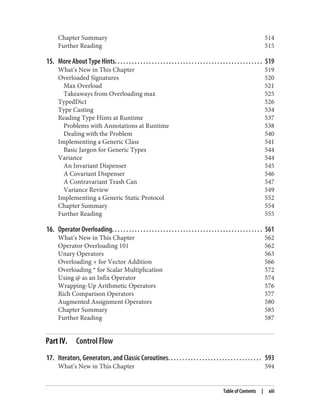 Chapter Summary 514
Further Reading 515
15. More About Type Hints. . . . . . . . . . . . . . . . . . . . . . . . . . . . . . . . . . . . . . . . . . . . . . . . . . . . 519
What’s New in This Chapter 519
Overloaded Signatures 520
Max Overload 521
Takeaways from Overloading max 525
TypedDict 526
Type Casting 534
Reading Type Hints at Runtime 537
Problems with Annotations at Runtime 538
Dealing with the Problem 540
Implementing a Generic Class 541
Basic Jargon for Generic Types 544
Variance 544
An Invariant Dispenser 545
A Covariant Dispenser 546
A Contravariant Trash Can 547
Variance Review 549
Implementing a Generic Static Protocol 552
Chapter Summary 554
Further Reading 555
16. Operator Overloading. . . . . . . . . . . . . . . . . . . . . . . . . . . . . . . . . . . . . . . . . . . . . . . . . . . . . 561
What’s New in This Chapter 562
Operator Overloading 101 562
Unary Operators 563
Overloading + for Vector Addition 566
Overloading * for Scalar Multiplication 572
Using @ as an Infix Operator 574
Wrapping-Up Arithmetic Operators 576
Rich Comparison Operators 577
Augmented Assignment Operators 580
Chapter Summary 585
Further Reading 587
Part IV. Control Flow
17. Iterators, Generators, and Classic Coroutines. . . . . . . . . . . . . . . . . . . . . . . . . . . . . . . . . 593
What’s New in This Chapter 594
Table of Contents | xiii
 