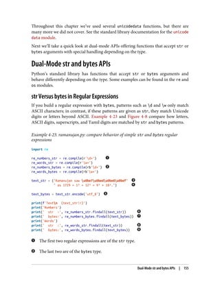 Throughout this chapter we’ve used several unicodedata functions, but there are
many more we did not cover. See the standard library documentation for the unicode
data module.
Next we’ll take a quick look at dual-mode APIs offering functions that accept str or
bytes arguments with special handling depending on the type.
Dual-Mode str and bytes APIs
Python’s standard library has functions that accept str or bytes arguments and
behave differently depending on the type. Some examples can be found in the re and
os modules.
str Versus bytes in Regular Expressions
If you build a regular expression with bytes, patterns such as d and w only match
ASCII characters; in contrast, if these patterns are given as str, they match Unicode
digits or letters beyond ASCII. Example 4-23 and Figure 4-8 compare how letters,
ASCII digits, superscripts, and Tamil digits are matched by str and bytes patterns.
Example 4-23. ramanujan.py: compare behavior of simple str and bytes regular
expressions
import re
re_numbers_str = re.compile(r'd+')
re_words_str = re.compile(r'w+')
re_numbers_bytes = re.compile(rb'd+')
re_words_bytes = re.compile(rb'w+')
text_str = ("Ramanujan saw u0be7u0bedu0be8u0bef"
" as 1729 = 1³ + 12³ = 9³ + 10³.")
text_bytes = text_str.encode('utf_8')
print(f'Textn {text_str!r}')
print('Numbers')
print(' str :', re_numbers_str.findall(text_str))
print(' bytes:', re_numbers_bytes.findall(text_bytes))
print('Words')
print(' str :', re_words_str.findall(text_str))
print(' bytes:', re_words_bytes.findall(text_bytes))
The first two regular expressions are of the str type.
The last two are of the bytes type.
Dual-Mode str and bytes APIs | 155
 