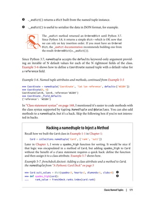 ._asdict() returns a dict built from the named tuple instance.
._asdict() is useful to serialize the data in JSON format, for example.
The _asdict method returned an OrderedDict until Python 3.7.
Since Python 3.8, it returns a simple dict—which is OK now that
we can rely on key insertion order. If you must have an Ordered
Dict, the _asdict documentation recommends building one from
the result: OrderedDict(x._asdict()).
Since Python 3.7, namedtuple accepts the defaults keyword-only argument provid‐
ing an iterable of N default values for each of the N rightmost fields of the class.
Example 5-6 shows how to define a Coordinate named tuple with a default value for
a reference field.
Example 5-6. Named tuple attributes and methods, continued from Example 5-5
>>> Coordinate = namedtuple('Coordinate', 'lat lon reference', defaults=['WGS84'])
>>> Coordinate(0, 0)
Coordinate(lat=0, lon=0, reference='WGS84')
>>> Coordinate._field_defaults
{'reference': 'WGS84'}
In “Class statement syntax” on page 168, I mentioned it’s easier to code methods with
the class syntax supported by typing.NamedTuple and @dataclass. You can also add
methods to a namedtuple, but it’s a hack. Skip the following box if you’re not interes‐
ted in hacks.
Hacking a namedtuple to Inject a Method
Recall how we built the Card class in Example 1-1 in Chapter 1:
Card = collections.namedtuple('Card', ['rank', 'suit'])
Later in Chapter 1, I wrote a spades_high function for sorting. It would be nice if
that logic was encapsulated in a method of Card, but adding spades_high to Card
without the benefit of a class statement requires a quick hack: define the function
and then assign it to a class attribute. Example 5-7 shows how.
Example 5-7. frenchdeck.doctest: Adding a class attribute and a method to Card,
the namedtuple from “A Pythonic Card Deck” on page 5
>>> Card.suit_values = dict(spades=3, hearts=2, diamonds=1, clubs=0)
>>> def spades_high(card):
... rank_value = FrenchDeck.ranks.index(card.rank)
Classic Named Tuples | 171
 
