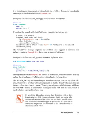 type hints to generate parameters with defaults for __init__. To prevent bugs, @data
class rejects the class definition in Example 5-13.
Example 5-13. dataclass/club_wrong.py: this class raises ValueError
@dataclass
class ClubMember:
name: str
guests: list = []
If you load the module with that ClubMember class, this is what you get:
$ python3 club_wrong.py
Traceback (most recent call last):
File "club_wrong.py", line 4, in <module>
class ClubMember:
...several lines omitted...
ValueError: mutable default <class 'list'> for field guests is not allowed:
use default_factory
The ValueError message explains the problem and suggests a solution: use
default_factory. Example 5-14 shows how to correct ClubMember.
Example 5-14. dataclass/club.py: this ClubMember definition works
from dataclasses import dataclass, field
@dataclass
class ClubMember:
name: str
guests: list = field(default_factory=list)
In the guests field of Example 5-14, instead of a literal list, the default value is set by
calling the dataclasses.field function with default_factory=list.
The default_factory parameter lets you provide a function, class, or any other call‐
able, which will be invoked with zero arguments to build a default value each time an
instance of the data class is created. This way, each instance of ClubMember will have
its own list—instead of all instances sharing the same list from the class, which is
rarely what we want and is often a bug.
It’s good that @dataclass rejects class definitions with a list
default value in a field. However, be aware that it is a partial solu‐
tion that only applies to list, dict, and set. Other mutable values
used as defaults will not be flagged by @dataclass. It’s up to you to
understand the problem and remember to use a default factory to
set mutable default values.
More About @dataclass | 181
 