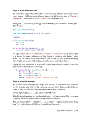 Tuples as records with named fields
To annotate a tuple with many fields, or specific types of tuple your code uses in
many places, I highly recommend using typing.NamedTuple, as seen in Chapter 5.
Example 8-12 shows a variation of Example 8-11 with NamedTuple.
Example 8-12. coordinates_named.py with the NamedTuple Coordinates and the geo
hash function
from typing import NamedTuple
from geolib import geohash as gh # type: ignore
PRECISION = 9
class Coordinate(NamedTuple):
lat: float
lon: float
def geohash(lat_lon: Coordinate) -> str:
return gh.encode(*lat_lon, PRECISION)
As explained in “Overview of Data Class Builders” on page 164, typing.NamedTuple
is a factory for tuple subclasses, so Coordinate is consistent-with tuple[float,
float] but the reverse is not true—after all, Coordinate has extra methods added by
NamedTuple, like ._asdict(), and could also have user-defined methods.
In practice, this means that it is type safe to pass a Coordinate instance to the dis
play function defined in the following:
def display(lat_lon: tuple[float, float]) -> str:
lat, lon = lat_lon
ns = 'N' if lat >= 0 else 'S'
ew = 'E' if lon >= 0 else 'W'
return f'{abs(lat):0.1f}°{ns}, {abs(lon):0.1f}°{ew}'
Tuples as immutable sequences
To annotate tuples of unspecified length that are used as immutable lists, you must
specify a single type, followed by a comma and ... (that’s Python’s ellipsis token,
made of three periods, not Unicode U+2026—HORIZONTAL ELLIPSIS).
For example, tuple[int, ...] is a tuple with int items.
The ellipsis indicates that any number of elements >= 1 is acceptable. There is no way
to specify fields of different types for tuples of arbitrary length.
The annotations stuff: tuple[Any, ...] and stuff: tuple mean the same thing:
stuff is a tuple of unspecified length with objects of any type.
Types Usable in Annotations | 275
 