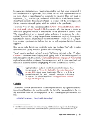 17 I don’t know who invented the term static duck typing, but it became more popular with the Go language,
which has interface semantics that are more like Python’s protocols than the nominal interfaces of Java.
leveraging preexisting types, or types implemented in code that we do not control. I
don’t need to derive or register str, tuple, float, set, etc. with SupportsLessThan to
use them where a SupportsLessThan parameter is expected. They only need to
implement __lt__. And the type checker will still be able do its job, because Support
sLessThan is explicitly defined as a Protocol—in contrast with the implicit protocols
that are common with duck typing, which are invisible to the type checker.
The special Protocol class was introduced in PEP 544—Protocols: Structural subtyp‐
ing (static duck typing). Example 8-21 demonstrates why this feature is known as
static duck typing: the solution to annotate the series parameter of top was to say
“The nominal type of series doesn’t matter, as long as it implements the __lt__
method.” Python’s duck typing always allowed us to say that implicitly, leaving static
type checkers clueless. A type checker can’t read CPython’s source code in C, or per‐
form console experiments to find out that sorted only requires that the elements
support <.
Now we can make duck typing explicit for static type checkers. That’s why it makes
sense to say that typing.Protocol gives us static duck typing.17
There’s more to see about typing.Protocol. We’ll come back to it in Part IV, where
Chapter 13 contrasts structural typing, duck typing, and ABCs—another approach to
formalizing protocols. In addition, “Overloaded Signatures” on page 520 (Chapter 15)
explains how to declare overloaded function signatures with @typing.overload, and
includes an extensive example using typing.Protocol and a bounded TypeVar.
typing.Protocol makes it possible to annotate the double func‐
tion presented in “Types Are Defined by Supported Operations”
on page 260 without losing functionality. The key is to define a
protocol class with the __mul__ method. I invite you to do that as
an exercise. The solution appears in “The Typed double Function”
on page 466 (Chapter 13).
Callable
To annotate callback parameters or callable objects returned by higher-order func‐
tions, the collections.abc module provides the Callable type, available in the typ
ing module for those not yet using Python 3.9. A Callable type is parameterized like
this:
Callable[[ParamType1, ParamType2], ReturnType]
Types Usable in Annotations | 291
 