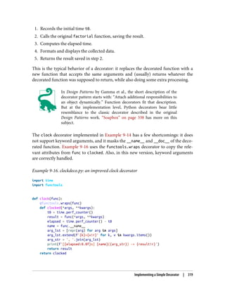 1. Records the initial time t0.
2. Calls the original factorial function, saving the result.
3. Computes the elapsed time.
4. Formats and displays the collected data.
5. Returns the result saved in step 2.
This is the typical behavior of a decorator: it replaces the decorated function with a
new function that accepts the same arguments and (usually) returns whatever the
decorated function was supposed to return, while also doing some extra processing.
In Design Patterns by Gamma et al., the short description of the
decorator pattern starts with: “Attach additional responsibilities to
an object dynamically.” Function decorators fit that description.
But at the implementation level, Python decorators bear little
resemblance to the classic decorator described in the original
Design Patterns work. “Soapbox” on page 338 has more on this
subject.
The clock decorator implemented in Example 9-14 has a few shortcomings: it does
not support keyword arguments, and it masks the __name__ and __doc__ of the deco‐
rated function. Example 9-16 uses the functools.wraps decorator to copy the rele‐
vant attributes from func to clocked. Also, in this new version, keyword arguments
are correctly handled.
Example 9-16. clockdeco.py: an improved clock decorator
import time
import functools
def clock(func):
@functools.wraps(func)
def clocked(*args, **kwargs):
t0 = time.perf_counter()
result = func(*args, **kwargs)
elapsed = time.perf_counter() - t0
name = func.__name__
arg_lst = [repr(arg) for arg in args]
arg_lst.extend(f'{k}={v!r}' for k, v in kwargs.items())
arg_str = ', '.join(arg_lst)
print(f'[{elapsed:0.8f}s] {name}({arg_str}) -> {result!r}')
return result
return clocked
Implementing a Simple Decorator | 319
 