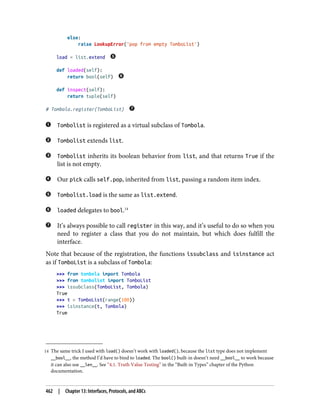 14 The same trick I used with load() doesn’t work with loaded(), because the list type does not implement
__bool__, the method I’d have to bind to loaded. The bool() built-in doesn’t need __bool__ to work because
it can also use __len__. See “4.1. Truth Value Testing” in the “Built-in Types” chapter of the Python
documentation.
else:
raise LookupError('pop from empty TomboList')
load = list.extend
def loaded(self):
return bool(self)
def inspect(self):
return tuple(self)
# Tombola.register(TomboList)
Tombolist is registered as a virtual subclass of Tombola.
Tombolist extends list.
Tombolist inherits its boolean behavior from list, and that returns True if the
list is not empty.
Our pick calls self.pop, inherited from list, passing a random item index.
Tombolist.load is the same as list.extend.
loaded delegates to bool.14
It’s always possible to call register in this way, and it’s useful to do so when you
need to register a class that you do not maintain, but which does fulfill the
interface.
Note that because of the registration, the functions issubclass and isinstance act
as if TomboList is a subclass of Tombola:
>>> from tombola import Tombola
>>> from tombolist import TomboList
>>> issubclass(TomboList, Tombola)
True
>>> t = TomboList(range(100))
>>> isinstance(t, Tombola)
True
462 | Chapter 13: Interfaces, Protocols, and ABCs
 