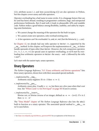 3 See https://en.wikipedia.org/wiki/Bitwise_operation#NOT for an explanation of the bitwise not.
(()), attribute access (.), and item access/slicing ([]) are also operators in Python,
but this chapter covers unary and infix operators.
Operator overloading has a bad name in some circles. It is a language feature that can
be (and has been) abused, resulting in programmer confusion, bugs, and unexpected
performance bottlenecks. But if used well, it leads to pleasurable APIs and readable
code. Python strikes a good balance among flexibility, usability, and safety by impos‐
ing some limitations:
• We cannot change the meaning of the operators for the built-in types.
• We cannot create new operators, only overload existing ones.
• A few operators can’t be overloaded: is, and, or, not (but the bitwise &, |, ~, can).
In Chapter 12, we already had one infix operator in Vector: ==, supported by the
__eq__ method. In this chapter, we’ll improve the implementation of __eq__ to better
handle operands of types other than Vector. However, the rich comparison operators
(==, !=, >, <, >=, <=) are special cases in operator overloading, so we’ll start by over‐
loading four arithmetic operators in Vector: the unary - and +, followed by the infix
+ and *.
Let’s start with the easiest topic: unary operators.
Unary Operators
The Python Language Reference, “6.5. Unary arithmetic and bitwise operations” lists
three unary operators, shown here with their associated special methods:
-, implemented by __neg__
Arithmetic unary negation. If x is -2 then -x == 2.
+, implemented by __pos__
Arithmetic unary plus. Usually x == +x, but there are a few cases when that’s not
true. See “When x and +x Are Not Equal” on page 565 if you’re curious.
~, implemented by __invert__
Bitwise not, or bitwise inverse of an integer, defined as ~x == -(x+1). If x is 2
then ~x == -3.3
The “Data Model” chapter of The Python Language Reference also lists the abs()
built-in function as a unary operator. The associated special method is __abs__, as
we’ve seen before.
Unary Operators | 563
 