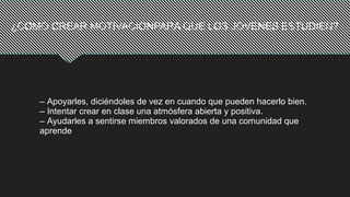 ¿COMO CREAR MOTIVACIONPARA QUE LOS JOVENES ESTUDIEN?
– Apoyarles, diciéndoles de vez en cuando que pueden hacerlo bien.
– Intentar crear en clase una atmósfera abierta y positiva.
– Ayudarles a sentirse miembros valorados de una comunidad que
aprende
 