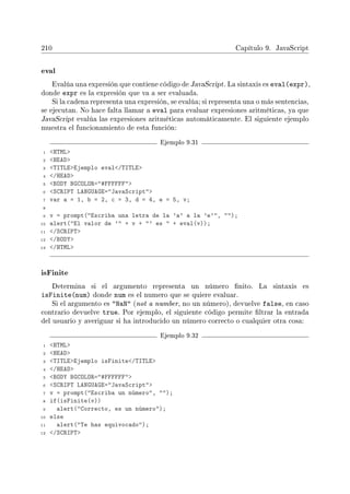 210 Capítulo 9. JavaScript
eval
Evalúa una expresión que contiene código de JavaScript. La sintaxis es eval(expr),
donde expr es la expresión que va a ser evaluada.
Si la cadena representa una expresión, se evalúa; si representa una o más sentencias,
se ejecutan. No hace falta llamar a eval para evaluar expresiones aritméticas, ya que
JavaScript evalúa las expresiones aritméticas automáticamente. El siguiente ejemplo
muestra el funcionamiento de esta función:
Ejemplo 9.31
1 HTML
2 HEAD
3 TITLEEjemplo eval/TITLE
4 /HEAD
5 BODY BGCOLOR=#FFFFFF
6 SCRIPT LANGUAGE=JavaScript
7 var a = 1, b = 2, c = 3, d = 4, e = 5, v;
8
9 v = prompt(Escriba una letra de la 'a' a la 'e', );
10 alert(El valor de ' + v + ' es  + eval(v));
11 /SCRIPT
12 /BODY
13 /HTML
isFinite
Determina si el argumento representa un número nito. La sintaxis es
isFinite(num) donde num es el numero que se quiere evaluar.
Si el argumento es NaN (not a number, no un número), devuelve false, en caso
contrario devuelve true. Por ejemplo, el siguiente código permite ltrar la entrada
del usuario y averiguar si ha introducido un número correcto o cualquier otra cosa:
Ejemplo 9.32
1 HTML
2 HEAD
3 TITLEEjemplo isFinite/TITLE
4 /HEAD
5 BODY BGCOLOR=#FFFFFF
6 SCRIPT LANGUAGE=JavaScript
7 v = prompt(Escriba un número, );
8 if(isFinite(v))
9 alert(Correcto, es un número);
10 else
11 alert(Te has equivocado);
12 /SCRIPT
 