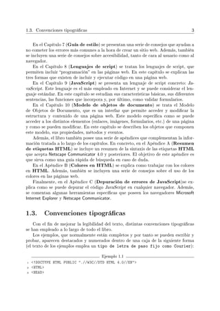 1.3. Convenciones tipográcas 3
En el Capítulo 7 (Guía de estilo) se presentan una serie de consejos que ayudan a
no cometer los errores más comunes a la hora de crear un sitio web. Además, también
se incluyen una serie de consejos sobre accesibilidad, tanto de cara al usuario como al
navegador.
En el Capítulo 8 (Lenguajes de script) se tratan los lenguajes de script, que
permiten incluir programación en las páginas web. En este capítulo se explican las
tres formas que existen de incluir y ejecutar código en una página web.
En el Capítulo 9 (JavaScript) se presenta un lenguaje de script concreto: Ja-
vaScript. Este lenguaje es el más empleado en Internet y se puede considerar el len-
guaje estándar. En este capítulo se estudian sus características básicas, sus diferentes
sentencias, las funciones que incorpora y, por último, como validar formularios.
En el Capítulo 10 (Modelo de objetos de documento) se trata el Modelo
de Objetos de Documento, que es un interfaz que permite acceder y modicar la
estructura y contenido de una página web. Este modelo especica como se puede
acceder a los distintos elementos (enlaces, imágenes, formularios, etc.) de una página
y como se pueden modicar. En este capítulo se describen los objetos que componen
este modelo, sus propiedades, métodos y eventos.
Además, el libro también posee una serie de apéndices que complementan la infor-
mación tratada a lo largo de los capítulos. En concreto, en el Apéndice A (Resumen
de etiquetas HTML) se incluye un resumen de la sintaxis de las etiquetas HTML
que acepta Netscape Communicator 4.0 y posteriores. El objetivo de este apéndice es
que sirva como una guía rápida de búsqueda en caso de duda.
En el Apéndice B (Colores en HTML) se explica como trabajar con los colores
en HTML. Además, también se incluyen una serie de consejos sobre el uso de los
colores en las páginas web.
Finalmente, en el Apéndice C (Depuración de errores de JavaScript)se ex-
plica como se puede depurar el código JavaScript en cualquier navegador. Además,
se comentan algunas herramientas especícas que poseen los navegadores Microsoft
Internet Explorer y Netscape Communicator.
1.3. Convenciones tipográcas
Con el n de mejorar la legibilidad del texto, distintas convenciones tipográcas
se han empleado a lo largo de todo el libro.
Los ejemplos, que normalmente están completos y por tanto se pueden escribir y
probar, aparecen destacados y numerados dentro de una caja de la siguiente forma
(el texto de los ejemplos emplea un tipo de letra de paso fijo como Courier):
Ejemplo 1.1
1 !DOCTYPE HTML PUBLIC .//W3C//DTD HTML 4.0//EN
2 HTML
3 HEAD
 