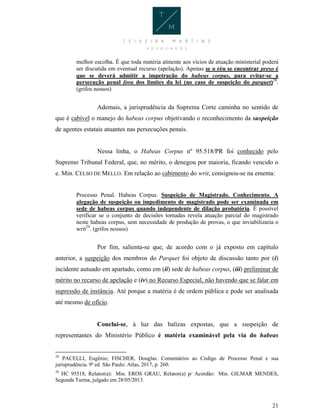 21
melhor escolha. É que toda matéria atinente aos vícios de atuação ministerial poderá
ser discutida em eventual recurso (apelação). Apenas se o réu se encontrar preso é
que se deverá admitir a impetração do habeas corpus, para evitar-se a
persecução penal fora dos limites da lei (no caso de suspeição do parquet)28
.
(grifos nossos)
Ademais, a jurisprudência da Suprema Corte caminha no sentido de
que é cabível o manejo do habeas corpus objetivando o reconhecimento da suspeição
de agentes estatais atuantes nas persecuções penais.
Nessa linha, o Habeas Corpus nº 95.518/PR foi conhecido pelo
Supremo Tribunal Federal, que, no mérito, o denegou por maioria, ficando vencido o
e. Min. CELSO DE MELLO. Em relação ao cabimento do writ, consignou-se na ementa:
Processo Penal. Habeas Corpus. Suspeição de Magistrado. Conhecimento. A
alegação de suspeição ou impedimento de magistrado pode ser examinada em
sede de habeas corpus quando independente de dilação probatória. É possível
verificar se o conjunto de decisões tomadas revela atuação parcial do magistrado
neste habeas corpus, sem necessidade de produção de provas, o que inviabilizaria o
writ29
. (grifos nossos)
Por fim, salienta-se que, de acordo com o já exposto em capítulo
anterior, a suspeição dos membros do Parquet foi objeto de discussão tanto por (i)
incidente autuado em apartado, como em (ii) sede de habeas corpus, (iii) preliminar de
mérito no recurso de apelação e (iv) no Recurso Especial, não havendo que se falar em
supressão de instância. Até porque a matéria é de ordem pública e pode ser analisada
até mesmo de ofício.
Conclui-se, à luz das balizas expostas, que a suspeição de
representantes do Ministério Público é matéria examinável pela via do habeas
28
PACELLI, Eugênio; FISCHER, Douglas. Comentários ao Código de Processo Penal e sua
jurisprudência. 9ª ed. São Paulo: Atlas, 2017, p. 260.
29
HC 95518, Relator(a): Min. EROS GRAU, Relator(a) p/ Acórdão: Min. GILMAR MENDES,
Segunda Turma, julgado em 28/05/2013.
 