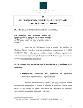 23
— IV —
DO CONSTRANGIMENTO ILEGAL E A NECESSÁRIA
ANULAÇÃO DO ATO COATOR
IV.1. DAS BALIZAS TEÓRICAS E CONCEITUAIS NECESSÁRIAS.
Um julgamento justo certamente implica um
julgamento onde o promotor representando o estado
não joga fora o prestígio do seu cargo (...) e a expressão
da sua própria crença de culpa na balança contra o
acusado30
.
Antes de nos debruçarmos sobre a conduta dos membros do
Ministério Público Federal ao longo da tramitação do processo-crime nº 5046512-
94.2016.4.04.7000 e ações penais correlatas, cumpre estabelecer algumas bases
conceituais sobre a legítima atuação do órgão incumbido da persecução penal em uma
sociedade verdadeiramente democrática.
IV.1.1 Dos preceitos normativos que devem vincular o exercício do dever
acusatório.
a) Indispensável obediência aos postulados da legalidade,
moralidade, impessoalidade e imparcialidade.
Preceitua a Constituição da República que todos os agentes estatais,
entre os quais evidentemente se incluem os membros do Ministério Público, devem
exercer o seu múnus em estrita observância aos postulados da legalidade,
impessoalidade, moralidade, publicidade e eficiência:
30
Caso State v. Monday, 171 Wn.2d 667, 677, 257 P.3d 551 (2011). Tradução livre.
 